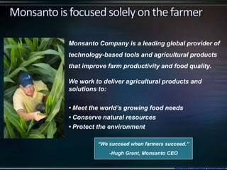 “We succeed when farmers succeed.”
-Hugh Grant, Monsanto CEO
Monsanto Company is a leading global provider of
technology-based tools and agricultural products
that improve farm productivity and food quality.
We work to deliver agricultural products and
solutions to:
• Meet the world’s growing food needs
• Conserve natural resources
• Protect the environment
Monsanto Company Confidential
 