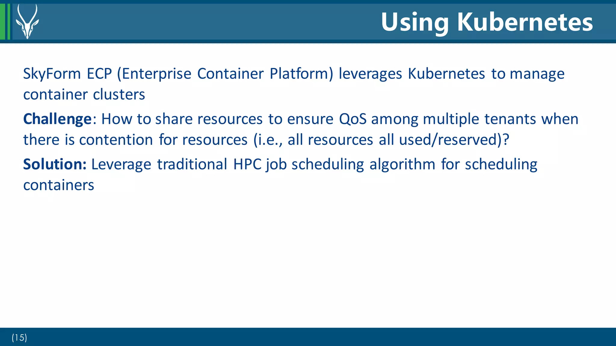 (15)
SkyForm ECP (Enterprise Container Platform) leverages Kubernetes to manage
container clusters
Challenge: How to share resources to ensure QoS among multiple tenants when
there is contention for resources (i.e., all resources all used/reserved)?
Solution: Leverage traditional HPC job scheduling algorithm for scheduling
containers
Using Kubernetes
 