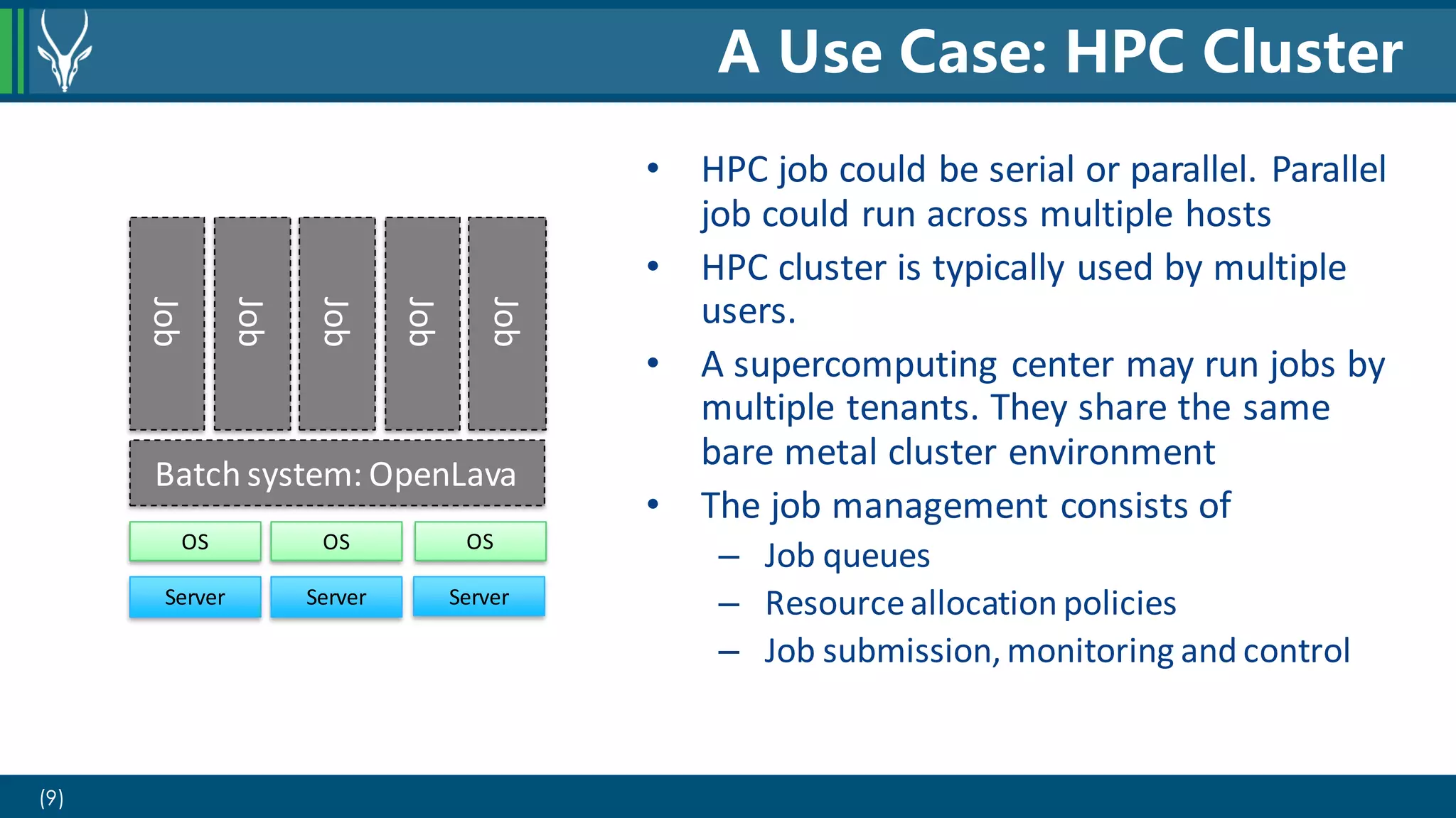 (9)
• HPC job could be serial or parallel. Parallel
job could run across multiple hosts
• HPC cluster is typically used by multiple
users.
• A supercomputing center may run jobs by
multiple tenants. They share the same
bare metal cluster environment
• The job management consists of
– Job queues
– Resourceallocation policies
– Job submission,monitoring and control
A Use Case: HPC Cluster
Server Server Server
Batch system: OpenLava
Job
Job
Job
Job
Job
OS OS OS
 