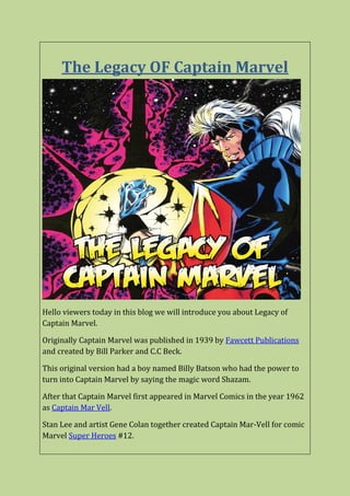The Legacy OF Captain Marvel
Hello viewers today in this blog we will introduce you about Legacy of
Captain Marvel.
Originally Captain Marvel was published in 1939 by Fawcett Publications
and created by Bill Parker and C.C Beck.
This original version had a boy named Billy Batson who had the power to
turn into Captain Marvel by saying the magic word Shazam.
After that Captain Marvel first appeared in Marvel Comics in the year 1962
as Captain Mar Vell.
Stan Lee and artist Gene Colan together created Captain Mar-Vell for comic
Marvel Super Heroes #12.
 
