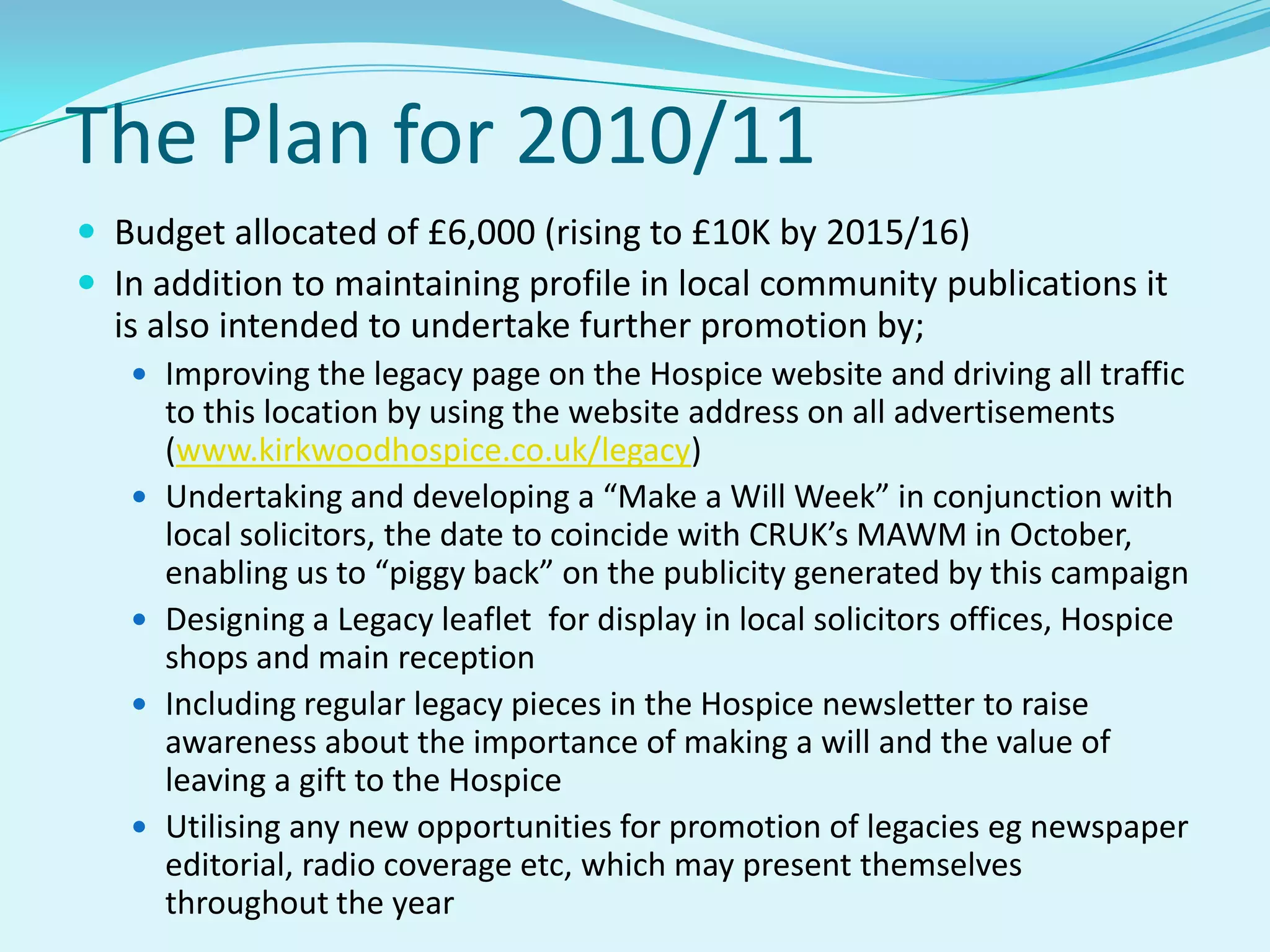 The Plan for 2010/11Budget allocated of £6,000 (rising to £10K by 2015/16)In addition to maintaining profile in local community publications it is also intended to undertake further promotion by;Improving the legacy page on the Hospice website and driving all traffic to this location by using the website address on all advertisements (www.kirkwoodhospice.co.uk/legacy) Undertaking and developing a “Make a Will Week” in conjunction with local solicitors, the date to coincide with CRUK’s MAWM in October, enabling us to “piggy back” on the publicity generated by this campaignDesigning a Legacy leaflet  for display in local solicitors offices, Hospice shops and main receptionIncluding regular legacy pieces in the Hospice newsletter to raise awareness about the importance of making a will and the value of leaving a gift to the HospiceUtilising any new opportunities for promotion of legacies eg newspaper editorial, radio coverage etc, which may present themselves throughout the year