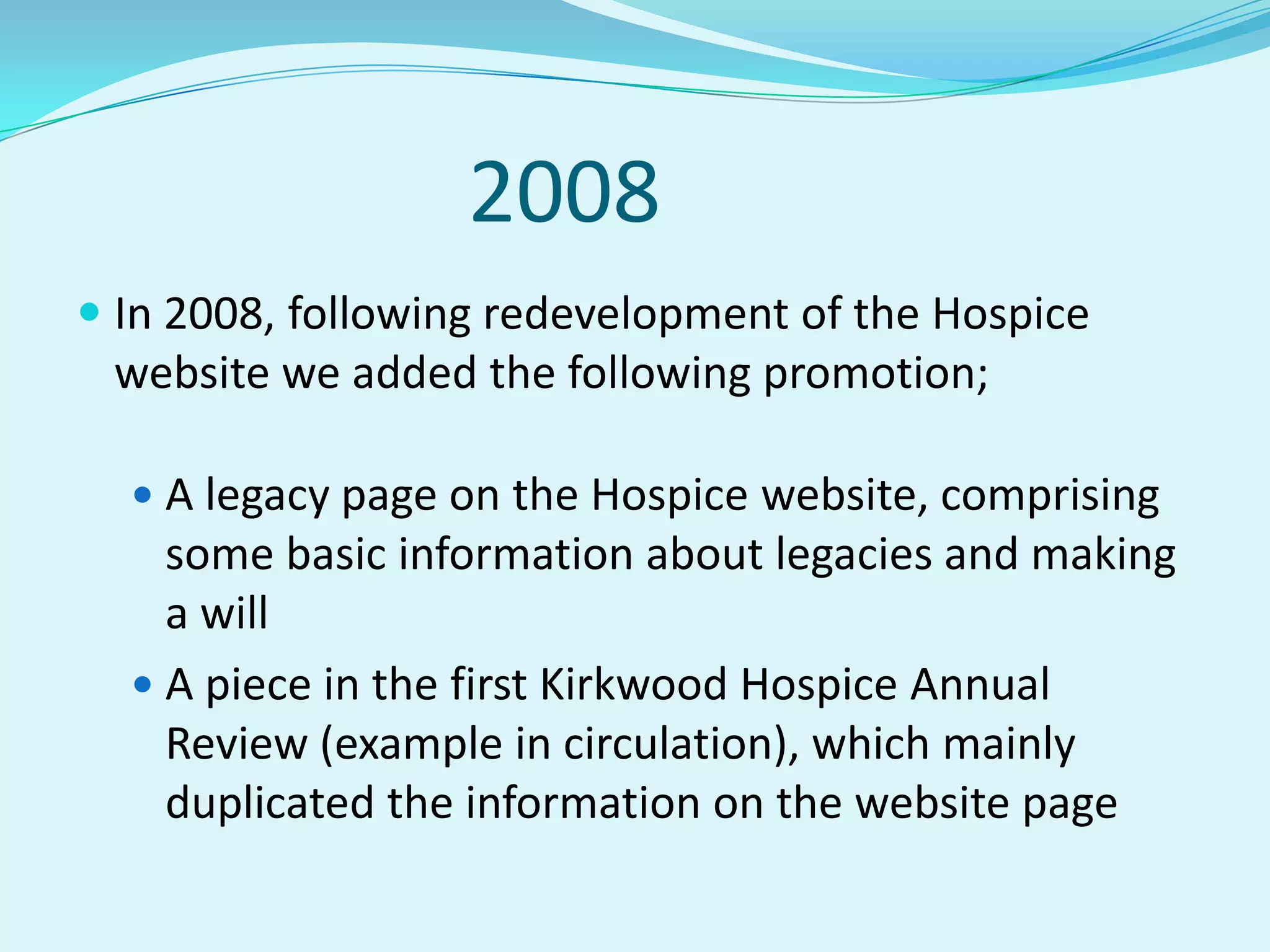2008In 2008, following redevelopment of the Hospice website we added the following promotion;A legacy page on the Hospice website, comprising some basic information about legacies and making a willA piece in the first Kirkwood Hospice Annual Review (example in circulation), which mainly duplicated the information on the website page
