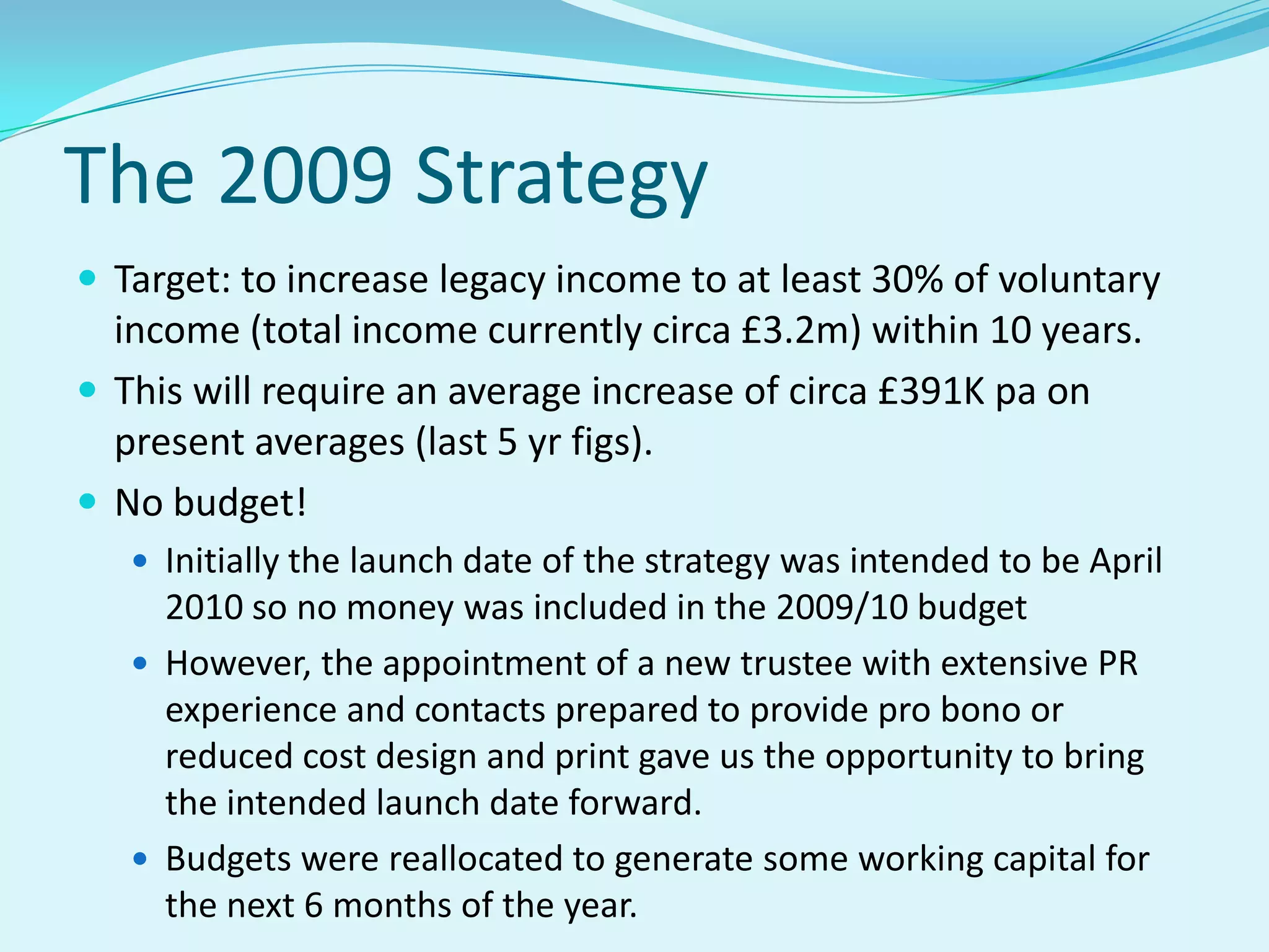 The 2009 StrategyTarget: to increase legacy income to at least 30% of voluntary income (total income currently circa £3.2m) within 10 years.  This will require an average increase of circa £391K pa on present averages (last 5 yr figs).No budget!Initially the launch date of the strategy was intended to be April 2010 so no money was included in the 2009/10 budget  However, the appointment of a new trustee with extensive PR experience and contacts prepared to provide pro bono or reduced cost design and print gave us the opportunity to bring the intended launch date forward.  Budgets were reallocated to generate some working capital for the next 6 months of the year.