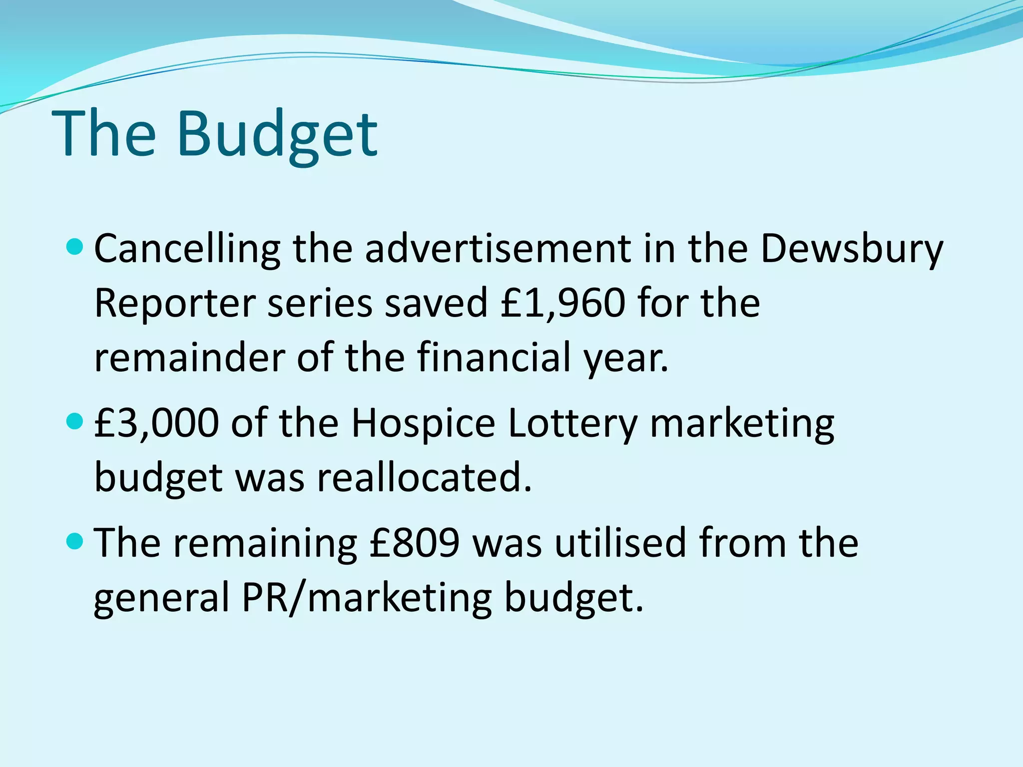 The BudgetCancelling the advertisement in the Dewsbury Reporter series saved £1,960 for the remainder of the financial year.£3,000 of the Hospice Lottery marketing budget was reallocated.The remaining £809 was utilised from the general PR/marketing budget.