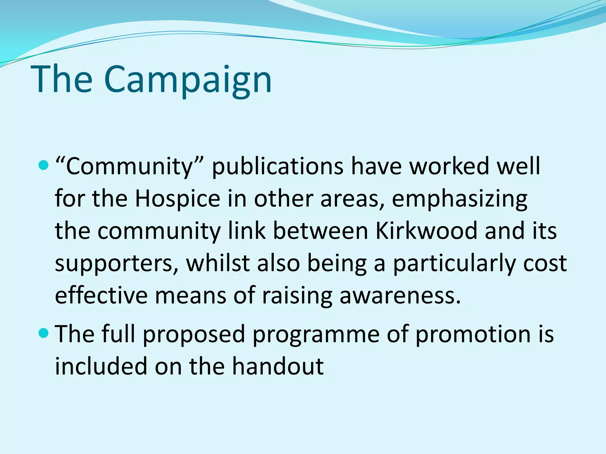 The Campaign“Community” publications have worked well for the Hospice in other areas, emphasizing the community link between Kirkwood and its supporters, whilst also being a particularly cost effective means of raising awareness.The full proposed programme of promotion is included on the handout