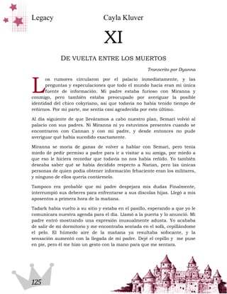 Legacy                           Cayla Kluver


                                 XI
             DE VUELTA ENTRE LOS MUERTOS
                                                     Transcrito por Dyanna



L
      os rumores circularon por el palacio inmediatamente, y las
      preguntas y especulaciones que todo el mundo hacía eran mi única
      fuente de información. Mi padre estaba furioso con Miranna y
conmigo, pero también estaba preocupado por averiguar la posible
identidad del chico cokyriano, así que todavía no había tenido tiempo de
reñirnos. Por mi parte, me sentía casi agradecida por esto último.

Al día siguiente de que lleváramos a cabo nuestro plan, Semari volvió al
palacio con sus padres. Ni Miranna ni yo estuvimos presentes cuando se
encontraron con Cannan y con mi padre, y desde entonces no pude
averiguar qué había sucedido exactamente.

Miranna se moría de ganas de volver a hablar con Semari, pero tenía
miedo de pedir permiso a padre para ir a visitar a su amiga, por miedo a
que eso le hiciera recordar que todavía no nos había reñido. Yo también
deseaba saber qué se había decidido respecto a Narian, pero las únicas
personas de quien podía obtener información fehaciente eran los militares,
y ninguno de ellos quería contármelo.

Tampoco era probable que mi padre despejara mis dudas Finalmente,
interrumpió sus deberes para enfrentarse a sus díscolas hijas. Llegó a mis
aposentos a primera hora de la mañana.

Tadark había vuelto a su sitio y estaba en el pasillo, esperando a que yo le
comunicara nuestra agenda para el día. Llamó a la puerta y lo anunció. Mi
padre entró mostrando una expresión inusualmente adusta. Yo acababa
de salir de mi dormitorio y me encontraba sentada en el sofá, cepillándome
el pelo. El húmedo aire de la mañana ya resultaba sofocante, y la
sensación aumentó con la llegada de mi padre. Dejé el cepillo y me puse
en pie, pero él me hizo un gesto con la mano para que me sentara.




125
 
