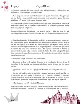 Legacy                          Cayla Kluver
—¡Semari! —saludó Miranna con alegría, adelantándose y recibiendo a su
amiga con una abrazo—. ¿Cómo estás?

—Papá se puso furioso cuando le dijeron lo que habíamos hecho, pero ya
no me duele —respondió Semari sonriendo abiertamente a pesar de esas
palabras—. Y ahora ya lo había olvidado todo.

—¿A causa de Narian? —inquirió Miranna, que sacó a colación el tema que
habíamos tenido en la cabeza últimamente: el increíble parecido entre
Semari y el joven cokyriano.

Semari asintió con la cabeza y se apartó hacia el lado de una de las
tiendas para que pudiéramos conversar sin que nos empujara la multitud.



—Cuando el capitán de la guardia y el Rey se encontraron con nosotros,
les preguntaron a mis padres si podían identificarlo como a su hijo, aparte
de por su aspecto y su edad. Mi madre recordó que Kyenn había nacido
con una marca especial detrás de la oreja izquierda, una marca que tenía
la forma de una luna creciente rota. ¡El capitán examinó a Narian y
descubrió la marca, tal y como mi madre la había descrito! ¿Es posible que
dos personas tengan la misma marca de nacimiento, más aún, una tan
extraña como esa?

—Imposible —dije, cautivada por su historia.

—Entonces, el Rey y el capitán llegaron a la conclusión de que él es el
miembro de la familia que desapareció hace tanto tiempo, mi hermano
mayor.

—¿Qué van a hacer con él? —preguntó Miranna, tan intrigada como yo.

—Bueno, mis padres quieren que viva en casa, pero no se puede confiar en
él del todo, así que ahora permanece en el palacio, vigilado. El capitán
quiere enseñarle despacio la forma de vivir de Hytanica al mismo tiempo
que lo vigila, por si los cokyrianos lo mandaron aquí con algún objetivo.

—¿Has hablado con él? —insistió Miranna.

—¡Por supuesto que sí! El capitán ha decidido que nos visite cada semana.
Los días acordados, Destaria lo conduce a nuestra casa por la mañana;




132
 