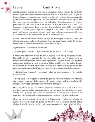 Legacy                          Cayla Kluver
completamente segura de que iba a ahogarme, justo cuando la corriente
estaba a punto de arrancarme de las piedras del suelo, sentí que un par de
fuertes brazos me arrastraban hasta la orilla. Mi vestido, ahora empapado
y extraordinariamente pesado, parecía no querer abandonar las aguas del
río, pero eso no amedrentó a mi salvador. Extrañamente, el primer
pensamiento que me vino a la cabeza mientras tosía y luchaba por
llenarme los pulmones de aire fue que London había aparecido y me había
salvado. Cuando pude empezar a respirar con mayor facilidad, miré el
rostro del hombre en quien me apoyaba y me embargó una conmoción tan
intensa como la que acababa de sentir al caerme al río.

Narian. Narian me había sacado del río. No sabía que estaba ahí, pero, de
alguna manera, estaba suficientemente cerca para llegar hasta donde me
encontraba a tiempo de salvarme, sin caer él al agua.

—¿De dónde… ? —farfullé, incrédula.

—Bajaba por el camino —dijo, saltando de las rocas—. Os vi caer.

Cuando me ofreció la mano, Halias lo apartó a un lado y me puso en pie.
Era evidente que el guardia de elite me había visto caer al agua, pero no
estaba suficientemente cerca para ayudarme. Narian debía de haberse
encontrado realmente muy cerca para haber podido cogerme antes de que
la corriente del río me arrastrara: mucho más cerca que ninguno de mis
guardaespaldas y, definitivamente, más cerca de lo que quedaba camino.

—¿Estáis bien, princesa? —preguntó Halias en tono ansioso—. ¿Os habéis
hecho daño?

—Estoy bien —le aseguré, a pesar de que mi corazón continuaba latiendo
con fuerza, pues me daba cuenta del grave peligro del que acababa de
escapar. Pero fingí que temblaba por el frío del agua.

Miranna y Semari, que se habían abrazado mutuamente como si tuvieran
miedo de caerse al río, corrieron hacia mí. Miranna me abrazó al ver que
estaba viva, y luego ella y Semari empezaron a reír de alivio. Incluso yo
tuve que reír un poco al pensar en mi poco elegante entrada en el agua.

Miranna empezó a escurrirme el agua del cabello y Halias me ofreció su
jubón. A pesar de que se quedó solamente con la camisa blanca como
abrigo, insistió en que me lo pusiera para entrar en calor. Miré mi falda:




185
 