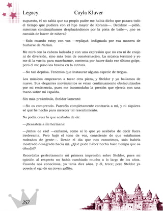 Legacy                          Cayla Kluver
supuesto, él no sabía que su propio padre me había dicho que pasara todo
el tiempo que pudiera con el hijo mayor de Koranis—. Decidme —pidió,
mientras continuábamos desplazándonos por la pista de baile—, ¿no os
cansáis de hacer de niñera?

—Solo cuando estoy con vos —repliqué, indignada por esa manera de
burlarse de Narian.

Me miró con la cabeza ladeada y con una expresión que no era ni de enojo
ni de diversión, sino más bien de consternación. La música terminó y yo
me di la vuelta para marcharme, contenta por hacer dado ese último golpe,
pero él me puso los brazos en la cintura.

—No tan deprisa. Tenemos que instaurar alguna especie de tregua.

Los músicos empezaron a tocar otra pieza, y Steldor y yo bailamos de
nuevo. Sus elegantes movimientos se veían continuamente obstaculizados
por mi resistencia, pues me incomodaba la presión que ejercía con una
mano sobre mi espalda.

Sin más preámbulo, Steldor lamentó:

—No os comprendo. Parecéis completamente contraria a mí, y ni siquiera
sé qué he hecho para merecer tal resentimiento.

No podía creer lo que acababa de oír.

—¡Besasteis a mi hermana!

—¡Antes de eso! —exclamó, como si lo que yo acababa de decir fuera
irrelevante. Pero bajó el tono de voz, consciente de que estábamos
rodeados de gente—. Desde el día que nos conocimos, solo habéis
mostrado desagrado hacia mí. ¿Qué pude haber hecho hace tiempo que os
ofendió?

Recordaba perfectamente mi primera impresión sobre Steldor, pues mi
opinión al respecto no había cambiado mucho a lo largo de los años.
Cuando nos conocimos, yo tenía diez años, y él, trece; pero Steldor ya
poseía el ego de un joven gallito.




257
 