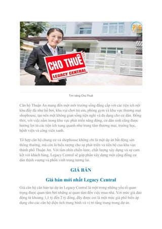 Tìm năng Cho Thuê
Căn hộ Thuận An mang đến một môi trường sống đẳng cấp với các tiện ích nội
khu đầy đủ như hồ bơi, khu vui chơi trẻ em, phòng gym và khu vực thương mại
shophouse, tạo nên một không gian sống tiện nghi và đa dạng cho cư dân. Đồng
thời, với việc nằm trong khu vực phát triển năng động, cư dân sinh cũng được
hưởng lợi từ các tiện ích xung quanh như trung tâm thương mại, trường học,
bệnh viện và công viên xanh.
Tổ hợp căn hộ chung cư và shophouse không chỉ là một dự án bất động sản
thông thường, mà còn là biểu tượng cho sự phát triển và tiến bộ của khu vực
thành phố Thuận An. Với tầm nhìn chiến lược, chất lượng xây dựng và sự cam
kết với khách hàng, Legacy Central sẽ góp phần xây dựng một cộng đồng cư
dân thịnh vượng và phồn vinh trong tương lai.
GIÁ BÁN
Giá bán mới nhất Legacy Central
Giá căn hộ căn bản tại dự án Legacy Central là một trong những yếu tố quan
trọng được quan tâm bởi những ai quan tâm đến việc mua nhà. Với mức giá dao
động từ khoảng 1,1 tỷ đến 2 tỷ đồng, đây được coi là một mức giá phổ biến áp
dụng cho các căn hộ diện tích trung bình và vị trí tầng trung trong dự án.
 
