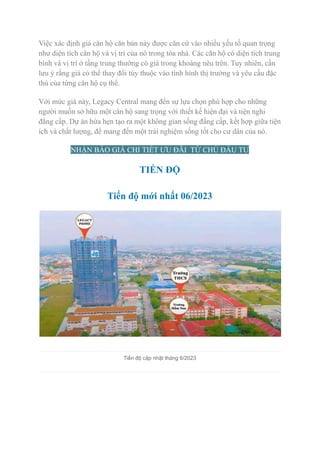 Việc xác định giá căn hộ căn bản này được căn cứ vào nhiều yếu tố quan trọng
như diện tích căn hộ và vị trí của nó trong tòa nhà. Các căn hộ có diện tích trung
bình và vị trí ở tầng trung thường có giá trong khoảng nêu trên. Tuy nhiên, cần
lưu ý rằng giá có thể thay đổi tùy thuộc vào tình hình thị trường và yêu cầu đặc
thù của từng căn hộ cụ thể.
Với mức giá này, Legacy Central mang đến sự lựa chọn phù hợp cho những
người muốn sở hữu một căn hộ sang trọng với thiết kế hiện đại và tiện nghi
đẳng cấp. Dự án hứa hẹn tạo ra một không gian sống đẳng cấp, kết hợp giữa tiện
ích và chất lượng, để mang đến một trải nghiệm sống tốt cho cư dân của nó.
NHẬN BÁO GIÁ CHI TIẾT ƯU ĐÃI TỪ CHỦ ĐẦU TƯ
TIẾN ĐỘ
Tiến độ mới nhất 06/2023
Tiến độ cập nhật tháng 6/2023
 