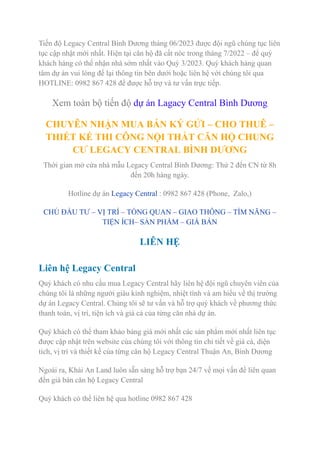 Tiến độ Legacy Central Bình Dương tháng 06/2023 được đội ngũ chúng tục liên
tục cập nhật mới nhất. Hiện tại căn hộ đã cất nóc trong tháng 7/2022 – để quý
khách hàng có thể nhận nhà sớm nhất vào Quý 3/2023. Quý khách hàng quan
tâm dự án vui lòng để lại thông tin bên dưới hoặc liên hệ với chúng tôi qua
HOTLINE: 0982 867 428 để được hỗ trợ và tư vấn trực tiếp.
Xem toàn bộ tiến độ dự án Lagacy Central Bình Dương
CHUYÊN NHẬN MUA BÁN KÝ GỬI – CHO THUÊ –
THIẾT KẾ THI CÔNG NỘI THẤT CĂN HỘ CHUNG
CƯ LEGACY CENTRAL BÌNH DƯƠNG
Thời gian mở cửa nhà mẫu Legacy Central Bình Dương: Thứ 2 đến CN từ 8h
đến 20h hàng ngày.
Hotline dự án Legacy Central : 0982 867 428 (Phone, Zalo,)
CHỦ ĐẦU TƯ – VỊ TRÍ – TỔNG QUAN – GIAO THÔNG – TÌM NĂNG –
TIỆN ÍCH– SẢN PHẨM – GIÁ BÁN
LIÊN HỆ
Liên hệ Legacy Central
Quý khách có nhu cầu mua Legacy Central hãy liên hệ đội ngũ chuyên viên của
chúng tôi là những người giàu kinh nghiệm, nhiệt tình và am hiểu về thị trường
dự án Legacy Central. Chúng tôi sẽ tư vấn và hỗ trợ quý khách về phương thức
thanh toán, vị trí, tiện ích và giá cả của từng căn nhà dự án.
Quý khách có thể tham khảo bảng giá mới nhất các sản phẩm mới nhất liên tục
được cập nhật trên website của chúng tôi với thông tin chi tiết về giá cả, diện
tích, vị trí và thiết kế của từng căn hộ Legacy Central Thuận An, Bình Dương
Ngoài ra, Khải An Land luôn sẵn sàng hỗ trợ bạn 24/7 về mọi vấn đề liên quan
đến giá bán căn hộ Legacy Central
Quý khách có thể liên hệ qua hotline 0982 867 428
 