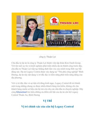 công ty Thuận Lợi
Chủ đầu tư dự án là công ty Thuận Lợi thành viên tập đoàn Kim Oanh Group.
Với tên tuổi uy tín và kinh nghiệm phát triển nhiều dự án thành công trước đây,
chủ đầu tư Thuận Lợi tiếp tục khẳng định tầm vóc của mình trong lĩnh vực bất
động sản. Dự án Legacy Centria được xây dựng tại "Thủ phủ công nghiệp" Bình
Dương, dự án này tận dụng vị trí đắc địa và tiềm năng phát triển năng động của
địa phương.
Với vị trí độc đáo và sự tiện ích đáng kinh ngạc, Legacy Central đã trở thành
một trong những chung cư được nhiều khách hàng tìm kiếm, không chỉ cho
khách hàng muốn sở hữu căn hộ mà còn cho các nhà đầu tư chuyên nghiệp. Hãy
cùng Khaianland tìm hiểu những ưu điểm nỗi bật của dự án căn hộ Legacy
Central Thuận An, Bình Dương
VỊ TRÍ
Vị trí chính xác của căn hộ Legacy Central
 