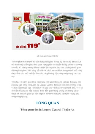 Môi trường kinh doanh tiện lợi
Với sự phát triển mạnh mẽ của mạng lưới giao thông, dự án căn hộ Thuận An
trở thành một điểm giao thoa quan trọng giữa các tuyến đường chính và đường
cao tốc. Vị trí này mang đến sự thuận lợi vượt trội cho việc di chuyển và giao
thương hàng hóa. Khả năng kết nối với các khu vực khác trong thành phố cũng
được đảm bảo nhờ sự hiện diện của các phương tiện công cộng trong khu vực
này.
Tóm lại, với vị trí giao thoa của mạng lưới giao thông và sự hiện diện của các
phương tiện công cộng, căn hộ Legacy Central đem đến một môi trường sống
và làm việc thuận tiện và liên kết với các khu vực khác trong thành phố. Việc di
chuyển dễ dàng và tiếp cận các điểm đến quan trọng không chỉ mang lại sự
thuận lợi mà còn giúp tạo nên sự phát triển bền vững và sự thịnh vượng cho
cộng đồng tại đây.
TỔNG QUAN
Tổng quan dự án Legacy Central Thuận An
 