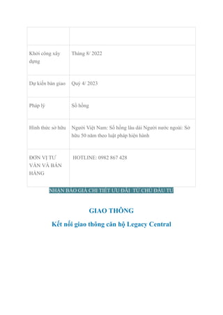 Khởi công xây
dựng
Tháng 8/ 2022
Dự kiến bàn giao Quý 4/ 2023
Pháp lý Sổ hồng
Hình thức sở hữu Người Việt Nam: Sổ hồng lâu dài Người nước ngoài: Sở
hữu 50 năm theo luật pháp hiện hành
ĐƠN VỊ TƯ
VẤN VÀ BÁN
HÀNG
HOTLINE: 0982 867 428
NHẬN BÁO GIÁ CHI TIẾT ƯU ĐÃI TỪ CHỦ ĐẦU TƯ
GIAO THÔNG
Kết nối giao thông căn hộ Legacy Central
 