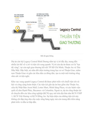 Kết nối giao thông
Dự án căn hộ Legacy Central Bình Dương nằm tại vị trí đắc địa, mang đến
nhiều lợi thế về vị trí và tiện ích xung quanh. Vị trí của dự án được coi là "tọa
độ vàng", tại cửa ngõ giao thương kết nối TP Hồ Chí Minh, Thuận An và Thủ
Dầu Một. Đặc biệt, nó nằm đối diện trường trung học cơ sở Thuận Giao, mầm
non Thuận Giao và gần các khu dân cư đông đúc, tạo ra một môi trường sống
sầm uất và tiện nghi.
Khu vực xung quanh Legacy Central đã được phát triển với chuỗi tiện ích xã
hội và công cộng hoàn thiện. Các tiện ích gần dự án bao gồm chợ Thuận An,
siêu thị Nhật Bản Aeon Mall, Lotter Mart, Minh Sáng Plaza, và các bệnh viện
quốc tế như Hạnh Phúc, Becamex và Columbia. Ngoài ra, dự án cũng thuận lợi
di chuyển đến các khu công nghiệp (KCN) quy mô trên địa bàn như KCN VSIP
1, KCN Việt Hương và KCN Đồng An. Sự hiện diện của những tiện ích này
không chỉ đáp ứng nhu cầu cuộc sống hàng ngày mà còn mang đến tiềm năng
phát triển và đầu tư hấp dẫn.
 