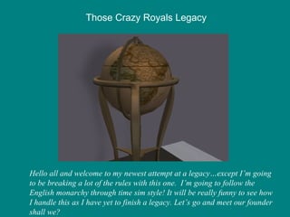 Those Crazy Royals Legacy Hello all and welcome to my newest attempt at a legacy…except I’m going to be breaking a lot of the rules with this one.  I’m going to follow the English monarchy through time sim style! It will be really funny to see how I handle this as I have yet to finish a legacy. Let’s go and meet our founder shall we? 