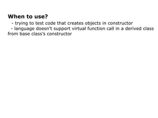 When to use?
  - trying to test code that creates objects in constructor
  - language doesn’t support virtual function call in a derived class
from base class’s constructor
 