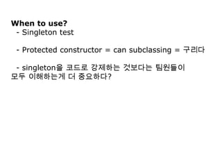 When to use?
 - Singleton test

 - Protected constructor = can subclassing = 구리다

 - singleton을 코드로 강제하는 것보다는 팀원들이
모두 이해하는게 더 중요하다?
 