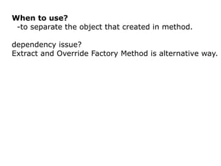 When to use?
 -to separate the object that created in method.

dependency issue?
Extract and Override Factory Method is alternative way.
 