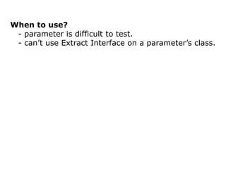 When to use?
 - parameter is difficult to test.
 - can’t use Extract Interface on a parameter’s class.
 