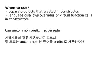 When to use?
 - separate objects that created in constructor.
 - language disallows overrides of virtual function calls
in constructors.


Use uncommon prefix : supersede

개발자들이 잘못 사용할지도 모르니
잘 모르는 uncommon 한 단어를 prefix 로 사용하자??
 