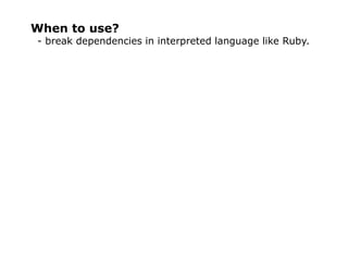 When to use?
- break dependencies in interpreted language like Ruby.
 