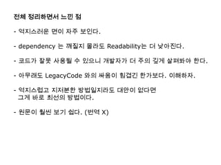 전체 정리하면서 느낀 점

- 억지스러운 면이 자주 보인다.

- dependency 는 깨질지 몰라도 Readability는 더 낮아진다.

- 코드가 잘못 사용될 수 있으니 개발자가 더 주의 깊게 살펴봐야 한다.

- 아무래도 LegacyCode 와의 싸움이 힘겹긴 한가보다. 이해하자.

- 억지스럽고 지저분한 방법일지라도 대안이 없다면
  그게 바로 최선의 방법이다.

- 원문이 훨씬 보기 쉽다. (번역 X)
 