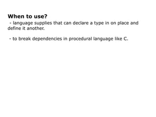 When to use?
 - language supplies that can declare a type in on place and
define it another.

- to break dependencies in procedural language like C.
 