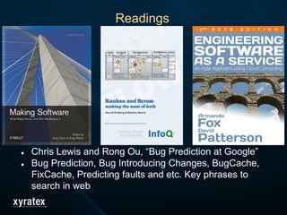 ● Chris Lewis and Rong Ou, “Bug Prediction at Google”
● Bug Prediction, Bug Introducing Changes, BugCache,
FixCache, Predicting faults and etc. Key phrases to
search in web
Readings
 