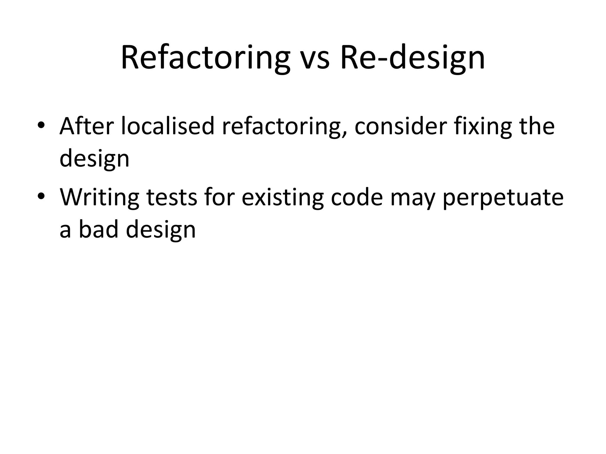 Refactoring vs Re-design
• After localised refactoring, consider fixing the
  design
• Writing tests for existing code may perpetuate
  a bad design
 