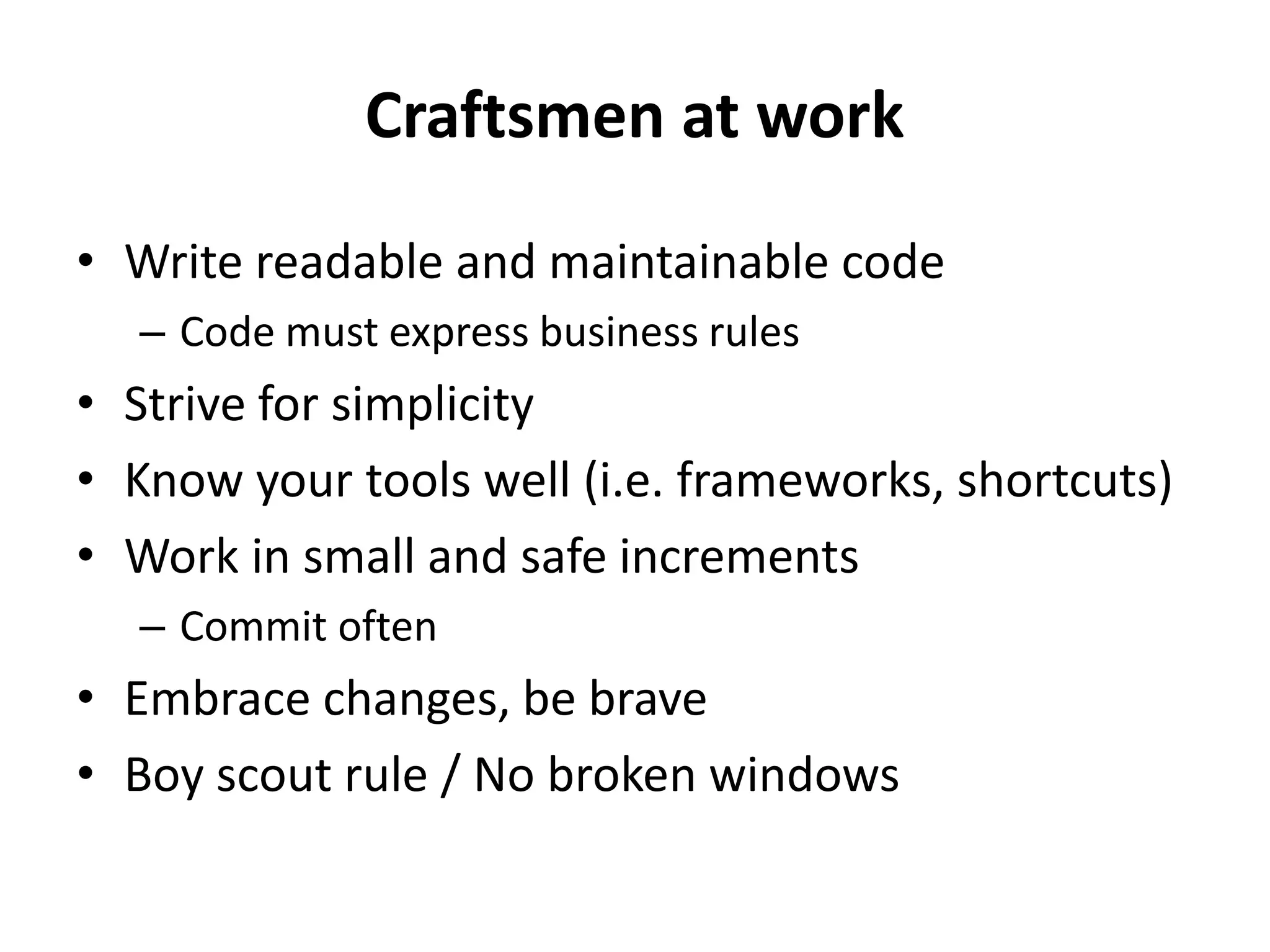 Craftsmen at work
• Write readable and maintainable code
  – Code must express business rules
• Strive for simplicity
• Know your tools well (i.e. frameworks, shortcuts)
• Work in small and safe increments
  – Commit often
• Embrace changes, be brave
• Boy scout rule / No broken windows
 