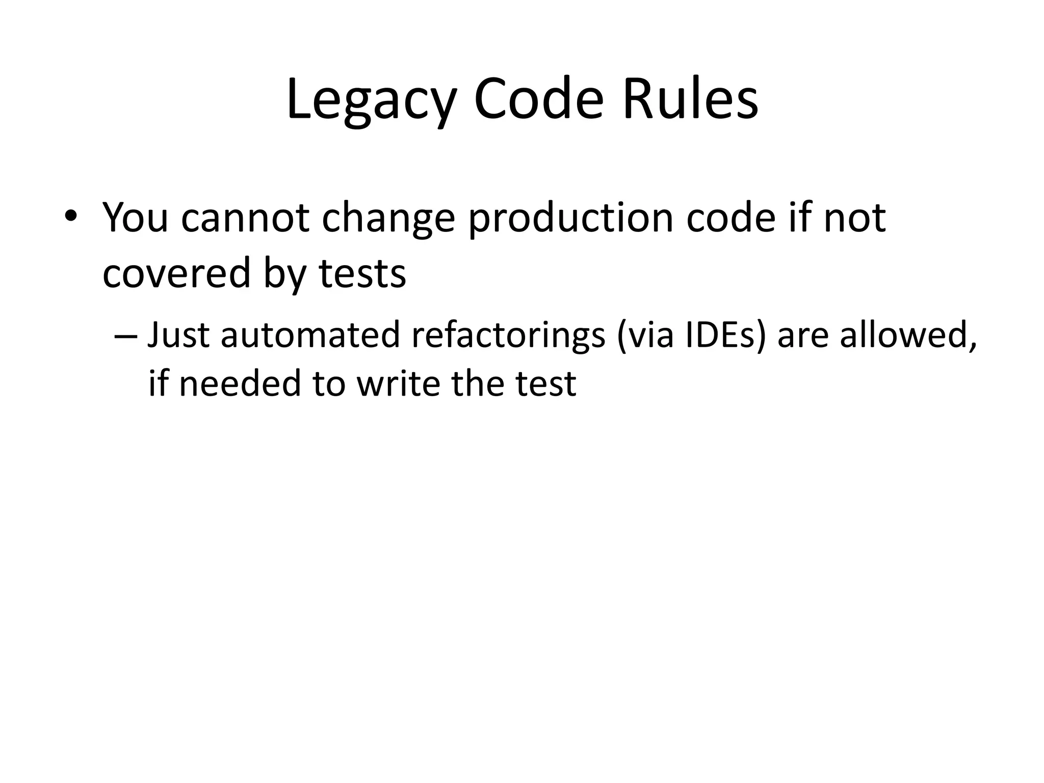 Legacy Code Rules
• You cannot change production code if not
  covered by tests
  – Just automated refactorings (via IDEs) are allowed,
    if needed to write the test
 