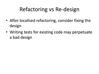 Refactoring vs Re-design
• After localised refactoring, consider fixing the
  design
• Writing tests for existing code may perpetuate
  a bad design
 