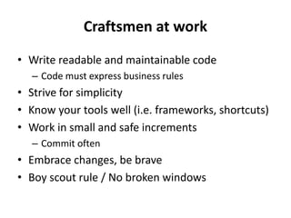 Craftsmen at work
• Write readable and maintainable code
  – Code must express business rules
• Strive for simplicity
• Know your tools well (i.e. frameworks, shortcuts)
• Work in small and safe increments
  – Commit often
• Embrace changes, be brave
• Boy scout rule / No broken windows
 