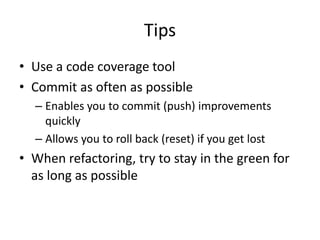 Tips
• Use a code coverage tool
• Commit as often as possible
  – Enables you to commit (push) improvements
    quickly
  – Allows you to roll back (reset) if you get lost
• When refactoring, try to stay in the green for
  as long as possible
 