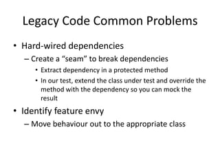 Legacy Code Common Problems
• Hard-wired dependencies
  – Create a “seam” to break dependencies
     • Extract dependency in a protected method
     • In our test, extend the class under test and override the
       method with the dependency so you can mock the
       result
• Identify feature envy
  – Move behaviour out to the appropriate class
 