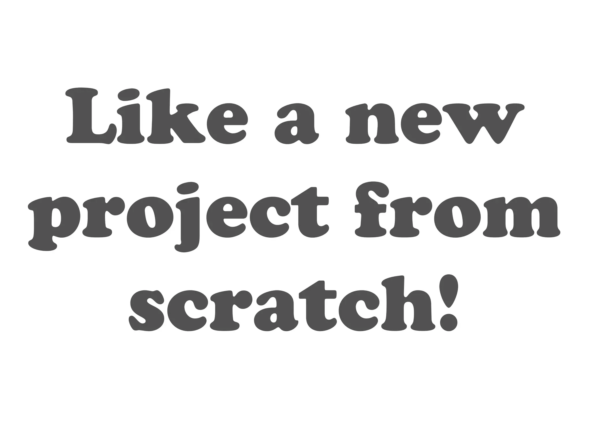 Like a new 
project from 
scratch! 
 