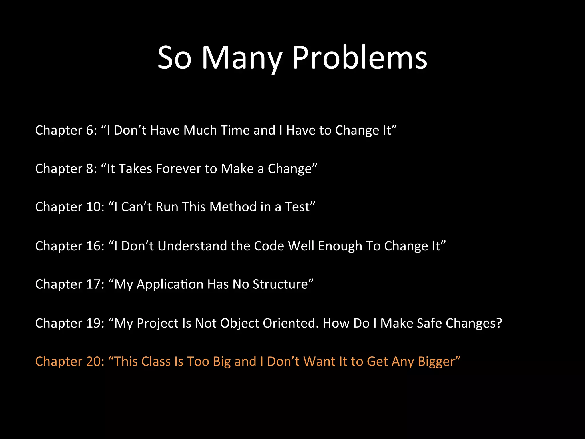 So Many Problems Chapter 6: “I Don’t Have Much Time and I Have to Change It” Chapter 8: “It Takes Forever to Make a Change” Chapter 10: “I Can’t Run This Method in a Test” Chapter 16: “I Don’t Understand the Code Well Enough To Change It” Chapter 17: “My Applica-on Has No Structure” Chapter 19: “My Project Is Not Object Oriented. How Do I Make Safe Changes? Chapter 20: “This Class Is Too Big and I Don’t Want It to Get Any Bigger” 
