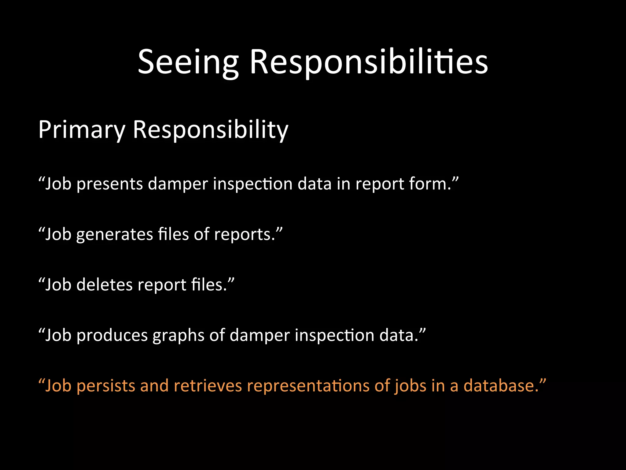 Seeing Responsibili-es Primary Responsibility “Job presents damper inspec-on data in report form.” “Job generates files of reports.” “Job deletes report files.” “Job produces graphs of damper inspec-on data.” “Job persists and retrieves representa-ons of jobs in a database.” 