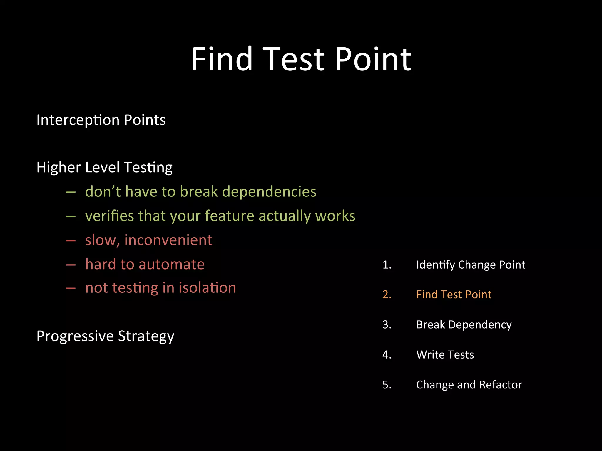 Find Test Point Intercep-on Points Higher Level Tes-ng – don’t have to break dependencies – verifies that your feature actually works – slow, inconvenient – hard to automate – not tes-ng in isola-on Progressive Strategy 1. Iden-fy Change Point 2. Find Test Point 3. Break Dependency 4. Write Tests 5. Change and Refactor 