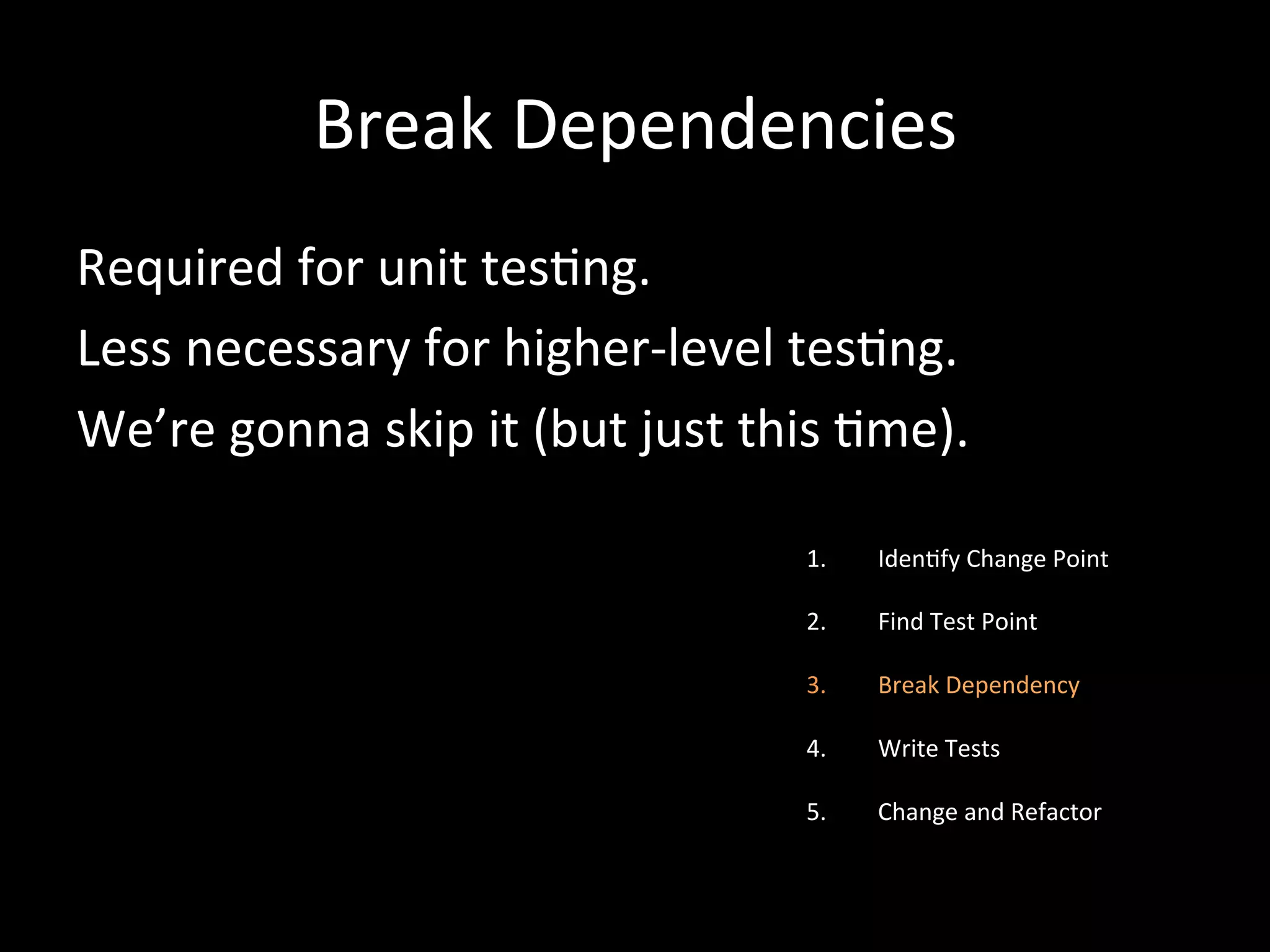 Break Dependencies Required for unit tes-ng. Less necessary for higher-­‐level tes-ng. We’re gonna skip it (but just this -me). 1. Iden-fy Change Point 2. Find Test Point 3. Break Dependency 4. Write Tests 5. Change and Refactor 