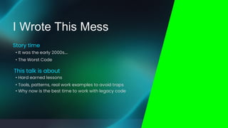 • Why now is the best time to work with legacy code
• Hard earned lessons
• Tools, patterns, real work examples to avoid traps
This talk is about
• It was the early 2000s….
• The Worst Code
Story time
I Wrote This Mess
 