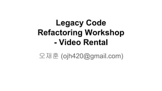 Legacy Code
Refactoring Workshop
- Video Rental
오재훈 (ojh420@gmail.com)
 