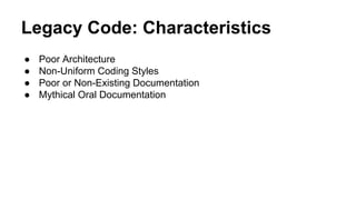 Legacy Code: Characteristics
● Poor Architecture
● Non-Uniform Coding Styles
● Poor or Non-Existing Documentation
● Mythical Oral Documentation
 