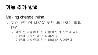 기능 추가 방법
Making change inline
- 기존 코드에 새로운 코드 추가하는 방법
- 단점
- 새로운 기능에 대한 자동화된 테스트가 없다.
- 기존의 메소드가 더 길어진다.
- 기존의 메소드가 하는 일이 더 많아진다.
 