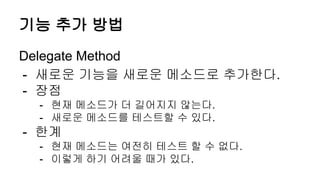 기능 추가 방법
Delegate Method
- 새로운 기능을 새로운 메소드로 추가한다.
- 장점
- 현재 메소드가 더 길어지지 않는다.
- 새로운 메소드를 테스트할 수 있다.
- 한계
- 현재 메소드는 여전히 테스트 할 수 없다.
- 이렇게 하기 어려울 때가 있다.
 