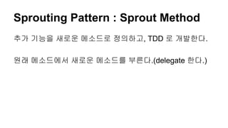 Sprouting Pattern : Sprout Method
추가 기능을 새로운 메소드로 정의하고, TDD 로 개발한다.
원래 메소드에서 새로운 메소드를 부른다.(delegate 한다.)
 