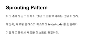 Sprouting Pattern
이미 존재하는 코드에 더 많은 코드를 추가하는 것을 피하라.
대신에, 새로운 클래스와 메소드에 tested code 를 만들어라.
기존의 코드에서 새로운 메소드로 위임하라.
 