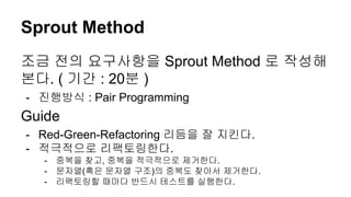 Sprout Method
조금 전의 요구사항을 Sprout Method 로 작성해
본다. ( 기간 : 20분 )
- 진행방식 : Pair Programming
Guide
- Red-Green-Refactoring 리듬을 잘 지킨다.
- 적극적으로 리팩토링한다.
- 중복을 찾고, 중복을 적극적으로 제거한다.
- 문자열(혹은 문자열 구조)의 중복도 찾아서 제거한다.
- 리팩토링할 때마다 반드시 테스트를 실행한다.
 